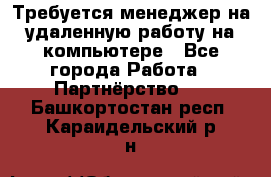 Требуется менеджер на удаленную работу на компьютере - Все города Работа » Партнёрство   . Башкортостан респ.,Караидельский р-н